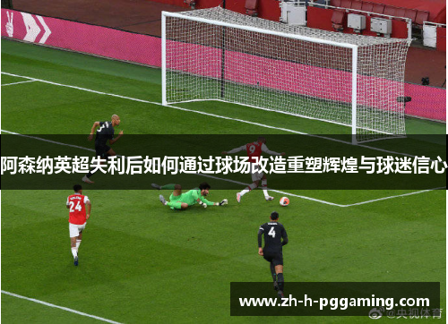 阿森纳英超失利后如何通过球场改造重塑辉煌与球迷信心